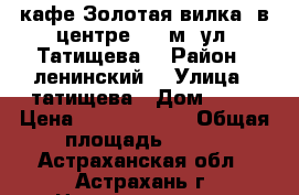 кафе Золотая вилка  в центре 600 м2 ул. Татищева  › Район ­ ленинский  › Улица ­ татищева › Дом ­ 15 › Цена ­ 11 500 000 › Общая площадь ­ 600 - Астраханская обл., Астрахань г. Недвижимость » Помещения продажа   . Астраханская обл.,Астрахань г.